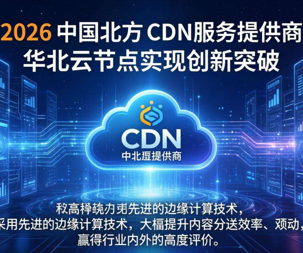 2026国内CDN服务商排名揭晓 华北云表现亮眼引关注