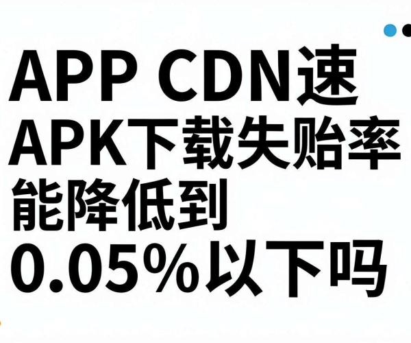 APP CDN加速APK下载失败率实测：能否降至0.05%以下？