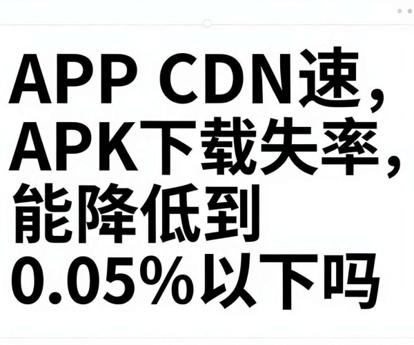 APP CDN加速APK下载失败率能否降至0.05%以下实测报告